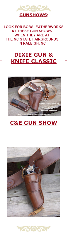 ￼
GUNSHOWS:

 

LOOK FOR BOB'S LEATHERWORKS 
        AT THESE GUN SHOWS:


Bowman’s Festival

www.DIXIEGUNANDKNIFESHOW.com

FRI, SAT, SUN & MON
May 27 - 30, 2011
BOWMAN’S FESTIVAL MARKET FIELD
HILLSVILLE, VA


DIXIE GUN & KNIFE CLASSIC

WWW.DIXIEGUNANDKNIFESHOW.COM

SAT & SUN
August 6-7, 2011
November 19-20, 2011
NC FAIRGROUNDS
JIM GRAHAM BUILDING
RALEIGH, NC

C&E GUN SHOW

WWW.CEGUNSHOWS.COM

SAT & SUN
June 18 - 19, 2011
December 17 - 18, 2011
NC FAIRGROUNDS
RALEIGH, NC

￼